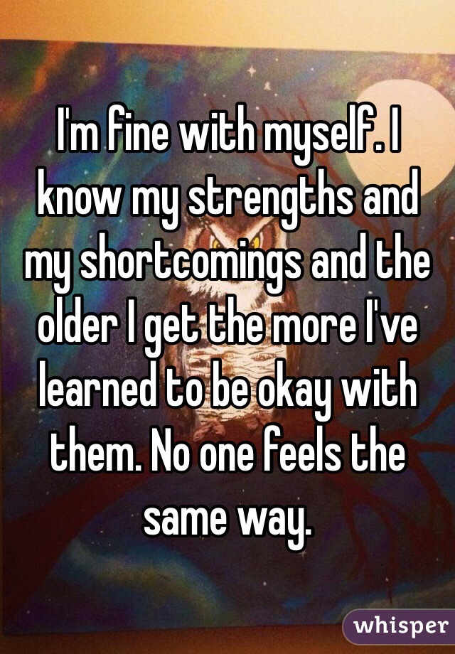 I'm fine with myself. I know my strengths and my shortcomings and the older I get the more I've learned to be okay with them. No one feels the same way. 