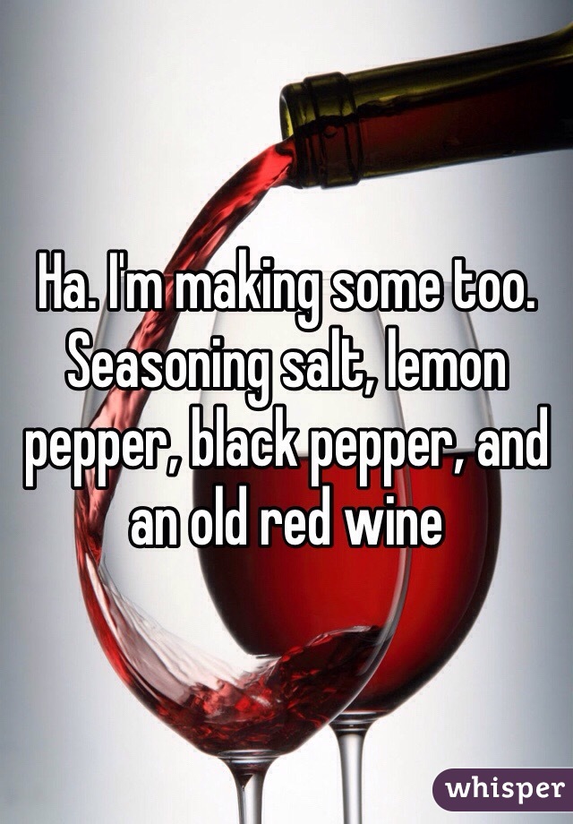 Ha. I'm making some too. Seasoning salt, lemon pepper, black pepper, and an old red wine 