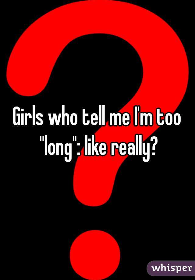 Girls who tell me I'm too "long": like really?