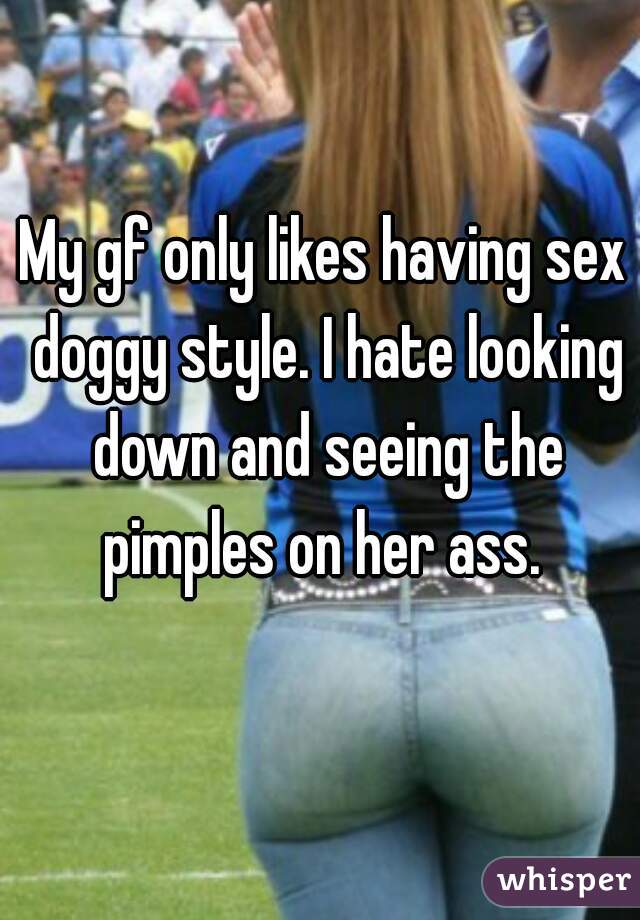 My gf only likes having sex doggy style. I hate looking down and seeing the pimples on her ass. 