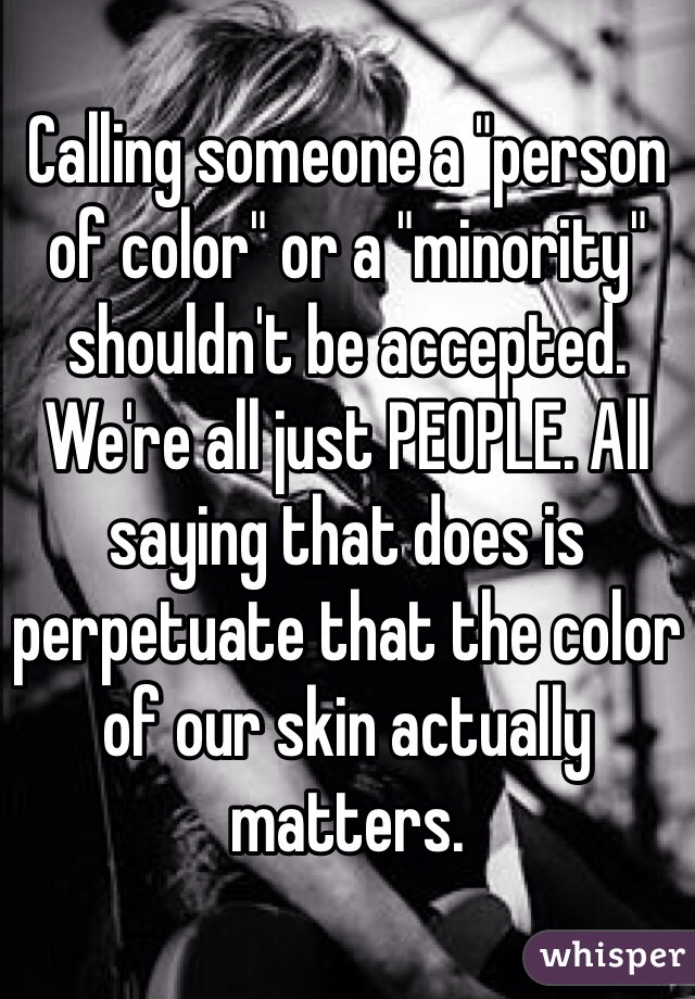 Calling someone a "person of color" or a "minority" shouldn't be accepted. We're all just PEOPLE. All saying that does is perpetuate that the color of our skin actually matters. 