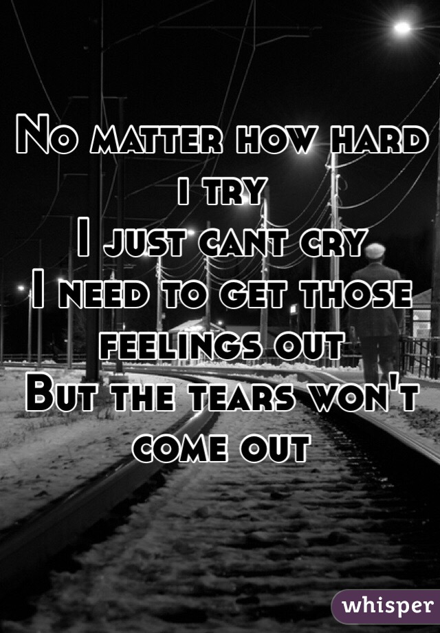 No matter how hard i try
I just cant cry
I need to get those feelings out
But the tears won't come out