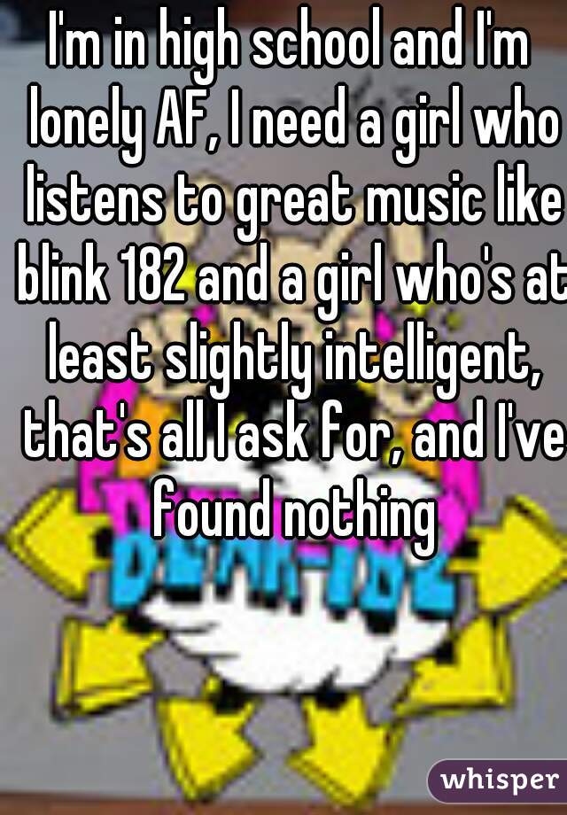 I'm in high school and I'm lonely AF, I need a girl who listens to great music like blink 182 and a girl who's at least slightly intelligent, that's all I ask for, and I've found nothing