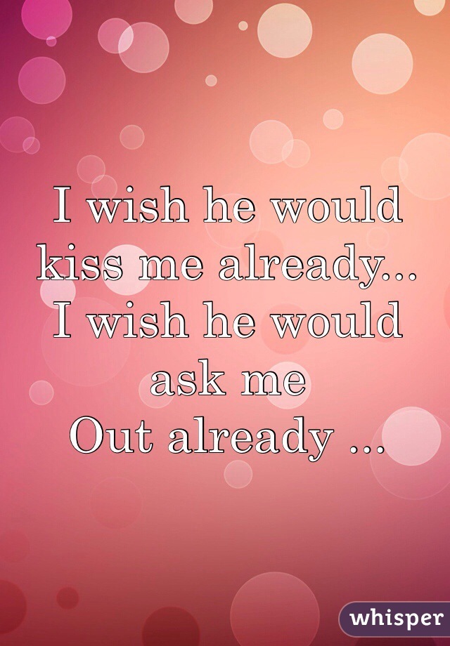 I wish he would kiss me already...
I wish he would ask me 
Out already ... 