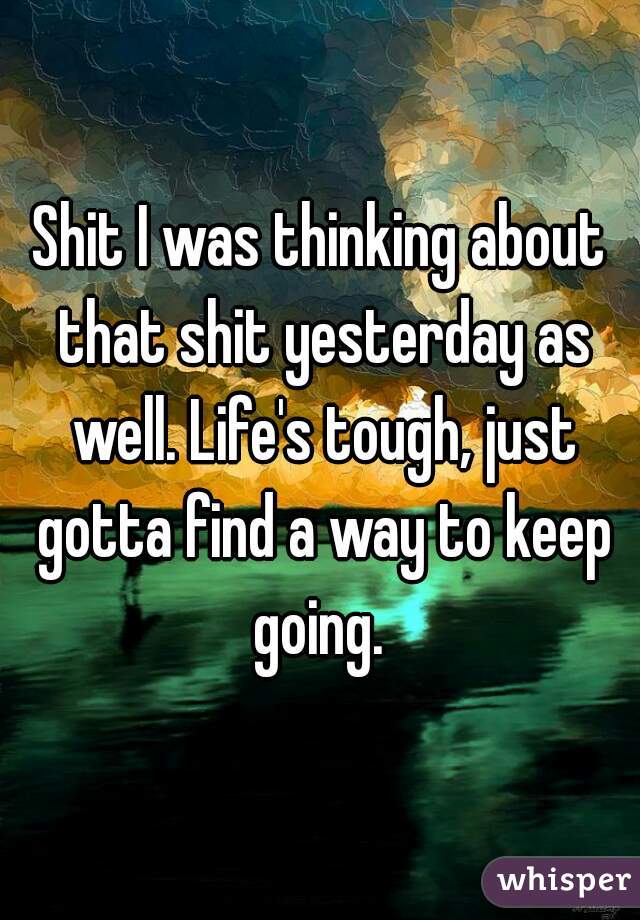 Shit I was thinking about that shit yesterday as well. Life's tough, just gotta find a way to keep going. 