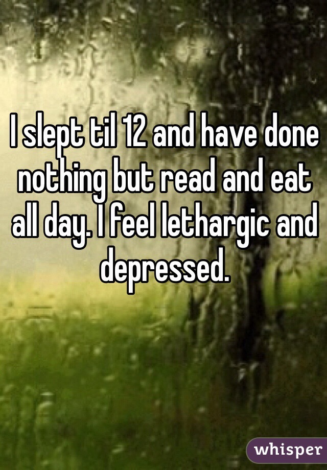 I slept til 12 and have done nothing but read and eat all day. I feel lethargic and depressed.