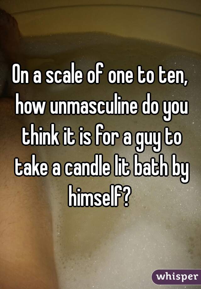 On a scale of one to ten, how unmasculine do you think it is for a guy to take a candle lit bath by himself? 