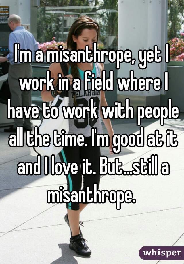 I'm a misanthrope, yet I work in a field where I have to work with people all the time. I'm good at it and I love it. But...still a misanthrope. 