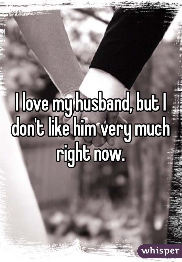 I love my husband, but I don't like him very much right now.