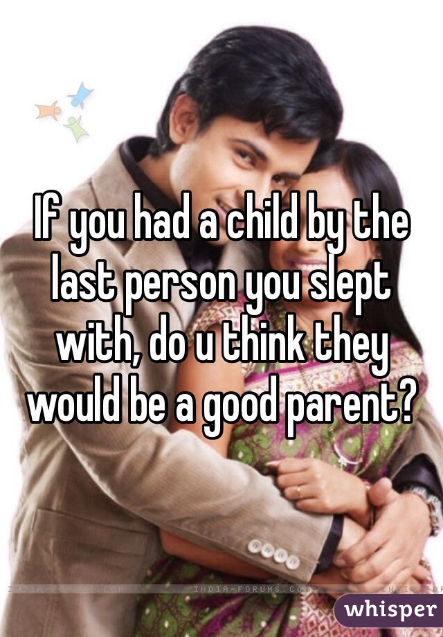 If you had a child by the last person you slept with, do u think they would be a good parent?