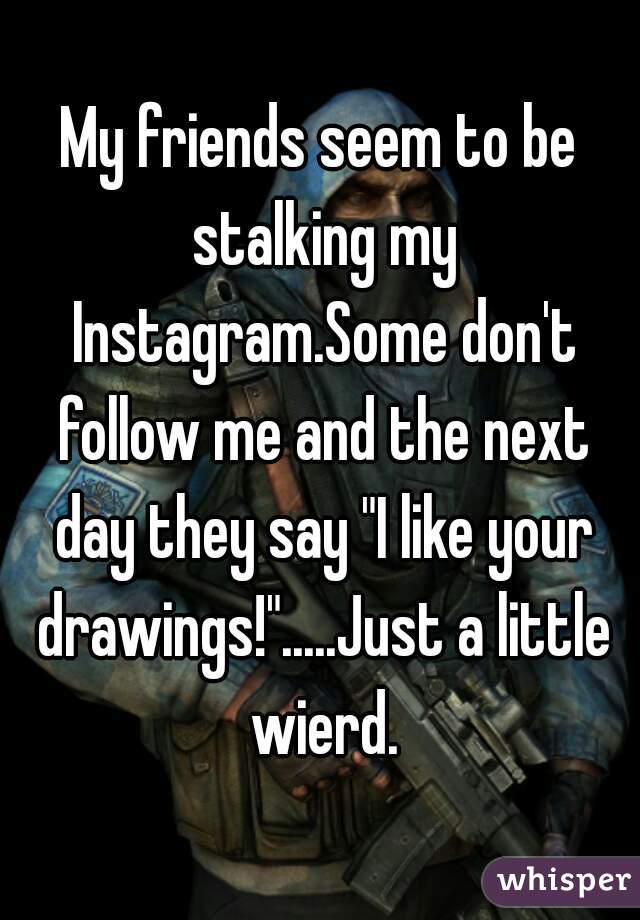 My friends seem to be stalking my Instagram.Some don't follow me and the next day they say "I like your drawings!".....Just a little wierd.