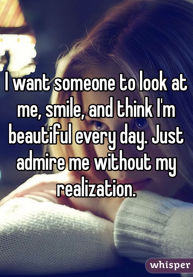 I want someone to look at me, smile, and think I'm beautiful every day. Just admire me without my realization.