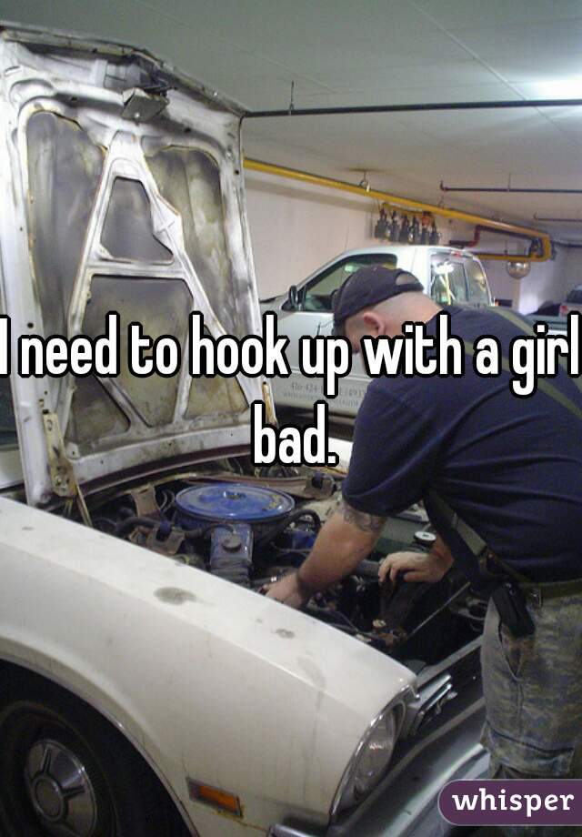 I need to hook up with a girl bad.