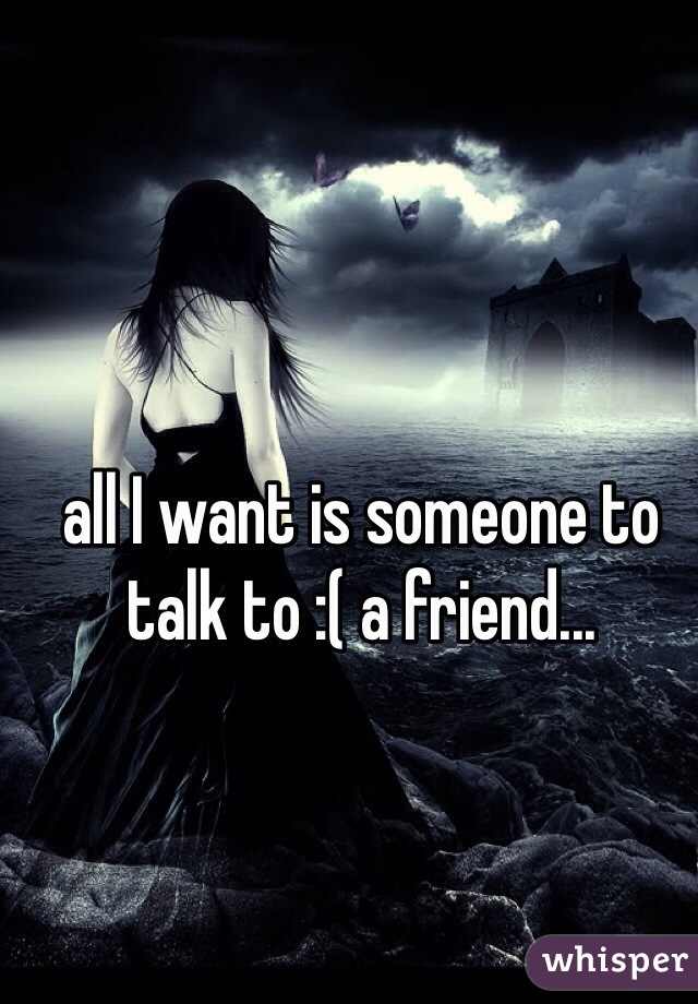 all I want is someone to talk to :( a friend...