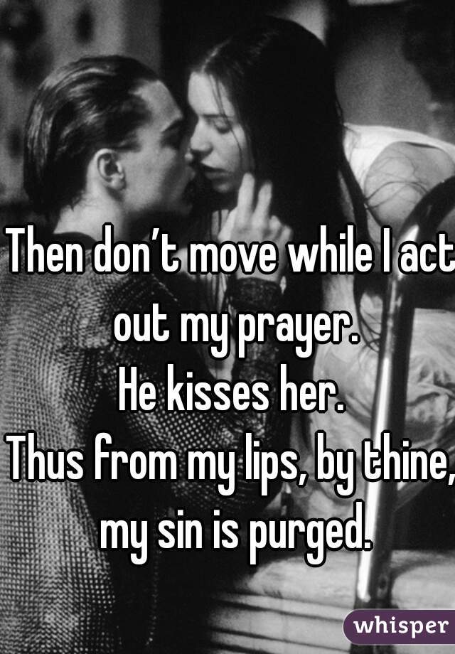 
Then don’t move while I act out my prayer.
He kisses her.
Thus from my lips, by thine, my sin is purged.

