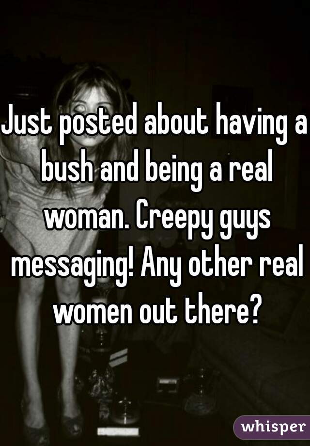 Just posted about having a bush and being a real woman. Creepy guys messaging! Any other real women out there?