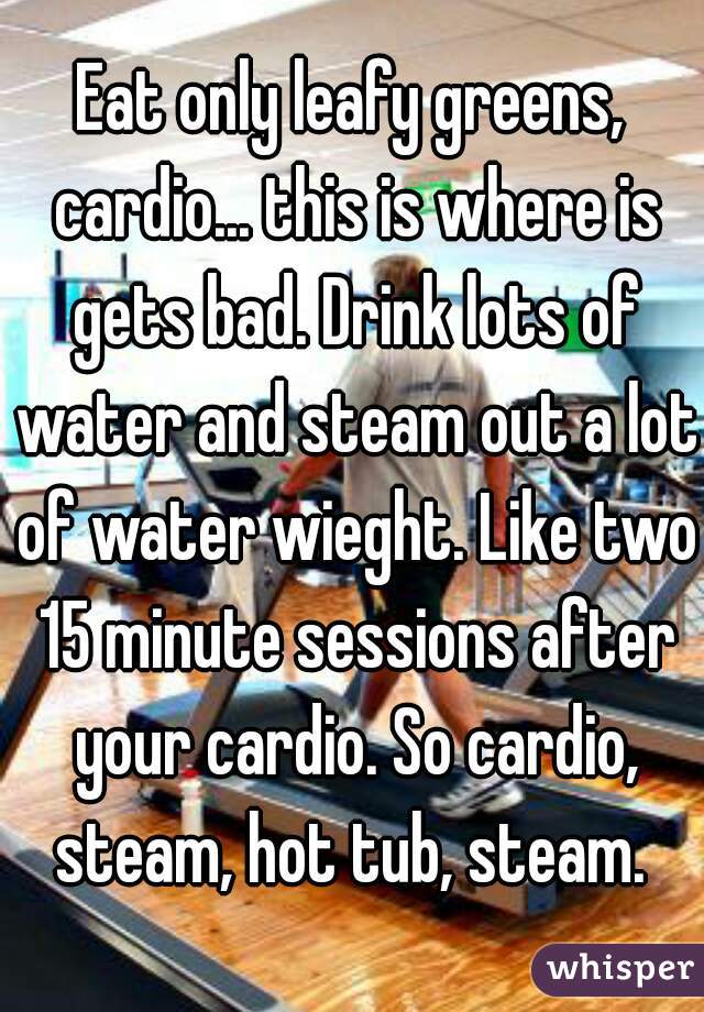 Eat only leafy greens, cardio... this is where is gets bad. Drink lots of water and steam out a lot of water wieght. Like two 15 minute sessions after your cardio. So cardio, steam, hot tub, steam. 
