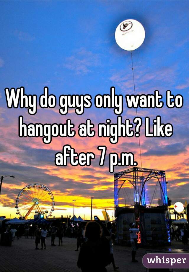 Why do guys only want to hangout at night? Like after 7 p.m.