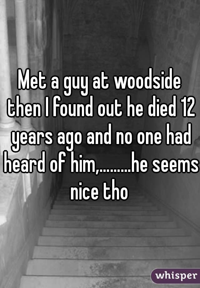Met a guy at woodside then I found out he died 12 years ago and no one had heard of him,………he seems nice tho 