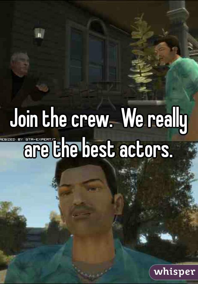 Join the crew.  We really are the best actors. 