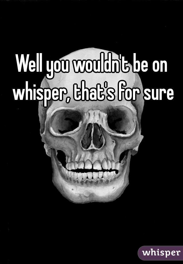 Well you wouldn't be on whisper, that's for sure