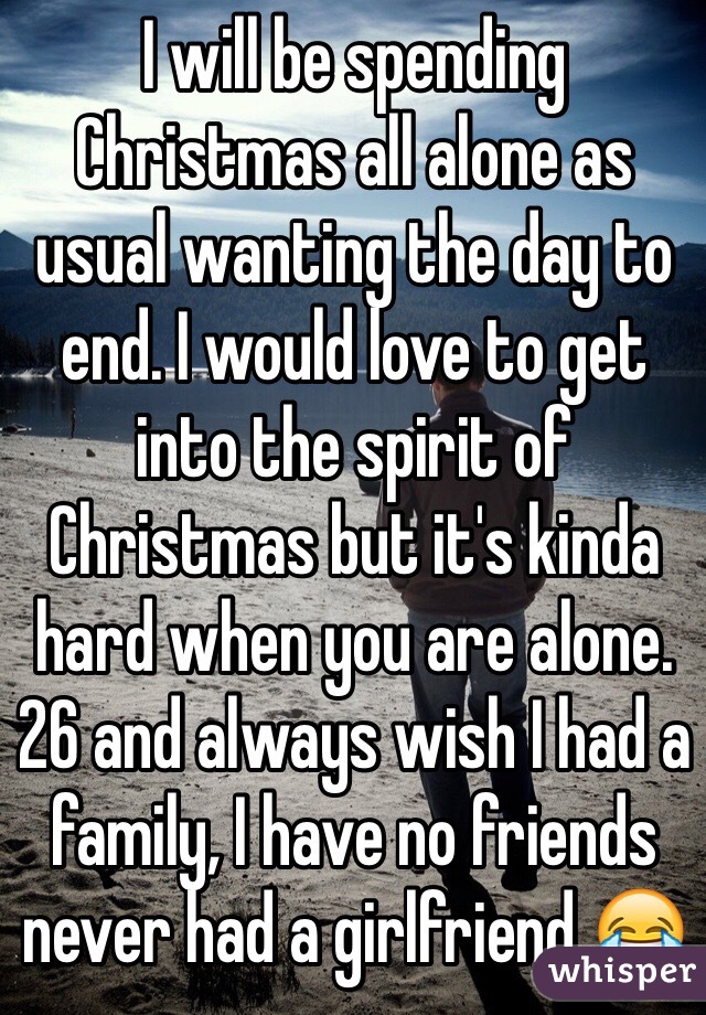 I will be spending Christmas all alone as usual wanting the day to end. I would love to get into the spirit of Christmas but it's kinda hard when you are alone. 26 and always wish I had a family, I have no friends never had a girlfriend 😂