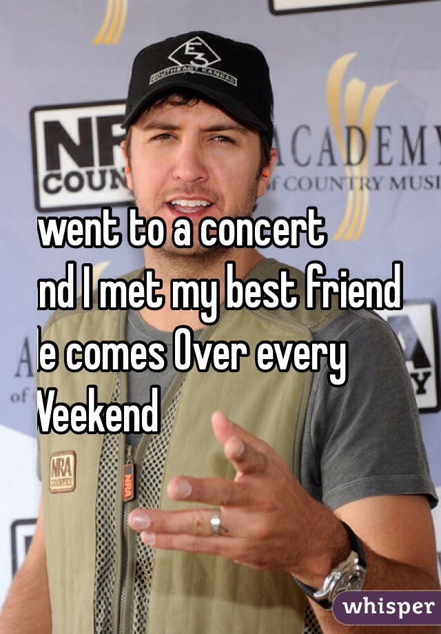 I went to a concert 
and I met my best friend
He comes Over every 
Weekend