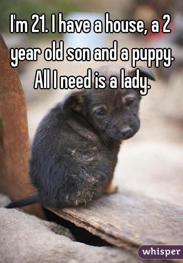 I'm 21. I have a house, a 2 year old son and a puppy. All I need is a lady.