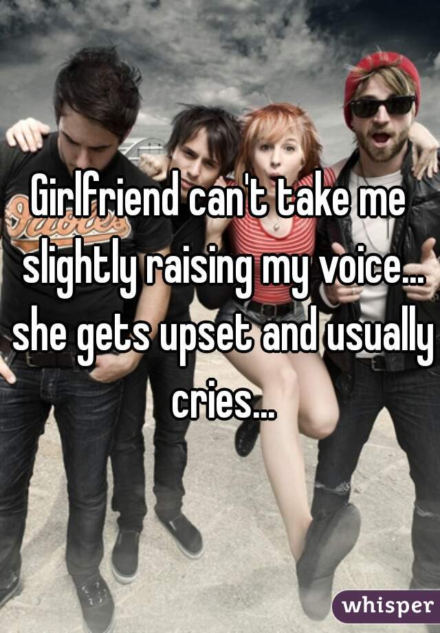 Girlfriend can't take me slightly raising my voice... she gets upset and usually cries...
