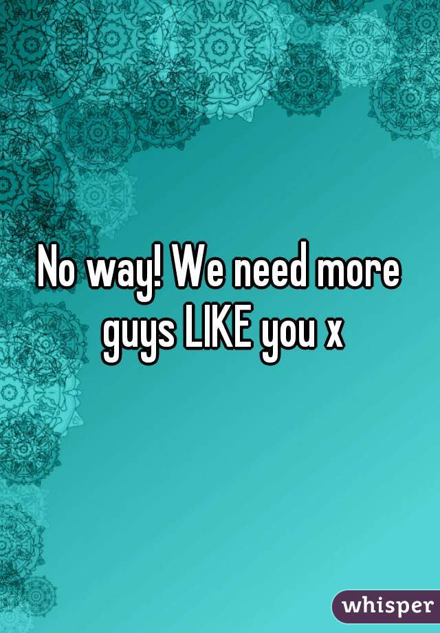No way! We need more guys LIKE you x


