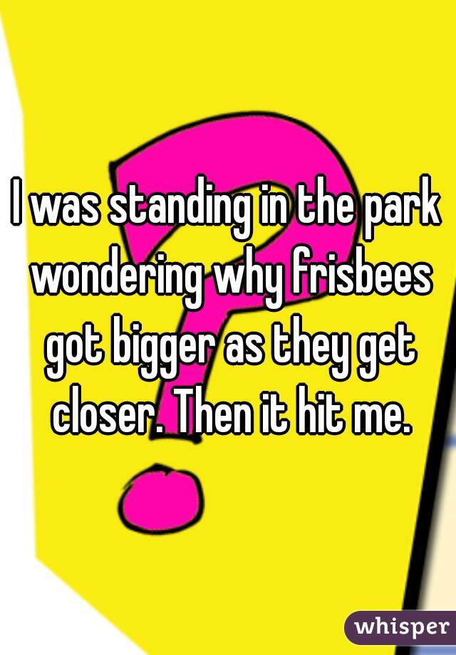 I was standing in the park wondering why frisbees got bigger as they get closer. Then it hit me.
