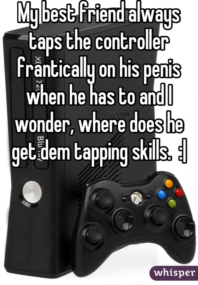My best friend always taps the controller frantically on his penis when he has to and I wonder, where does he get dem tapping skills.  :|