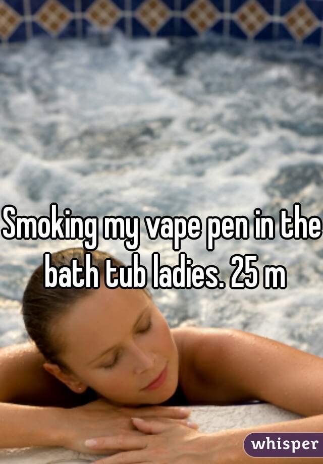 Smoking my vape pen in the bath tub ladies. 25 m