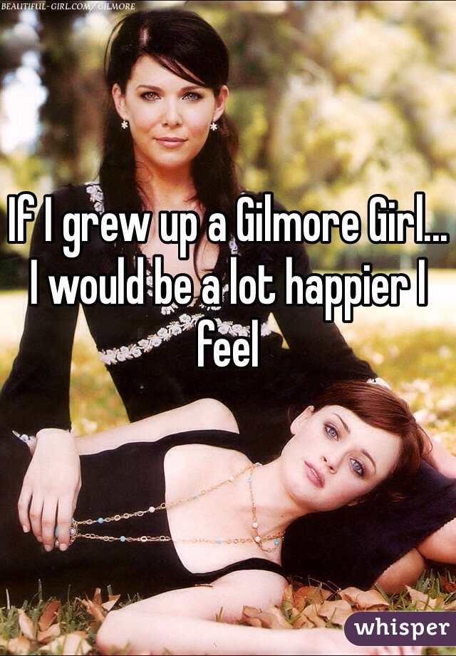 If I grew up a Gilmore Girl... I would be a lot happier I feel 