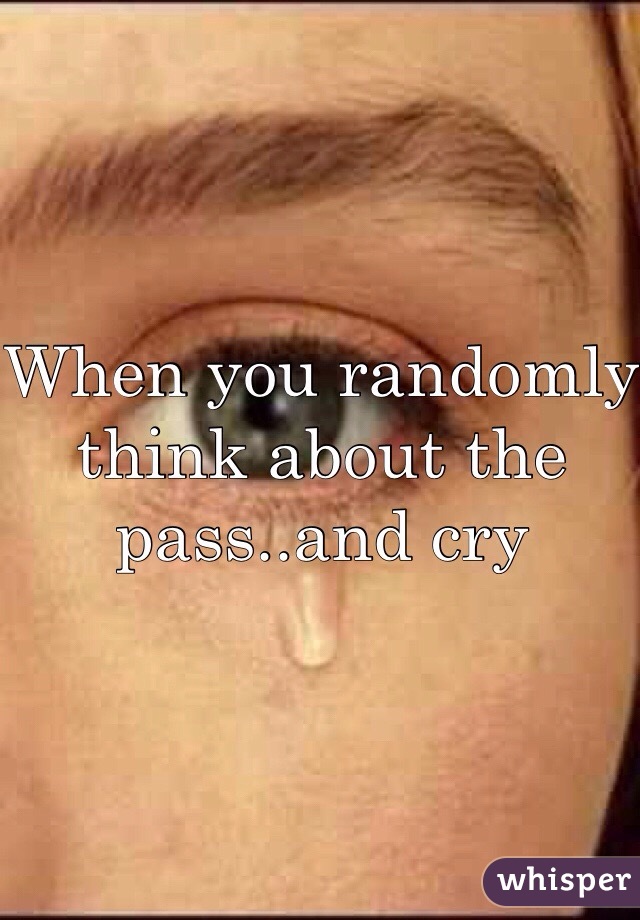 When you randomly think about the pass..and cry 