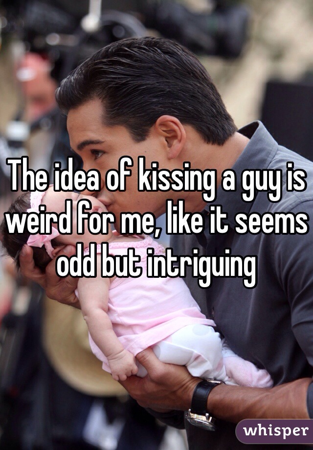 The idea of kissing a guy is weird for me, like it seems odd but intriguing 