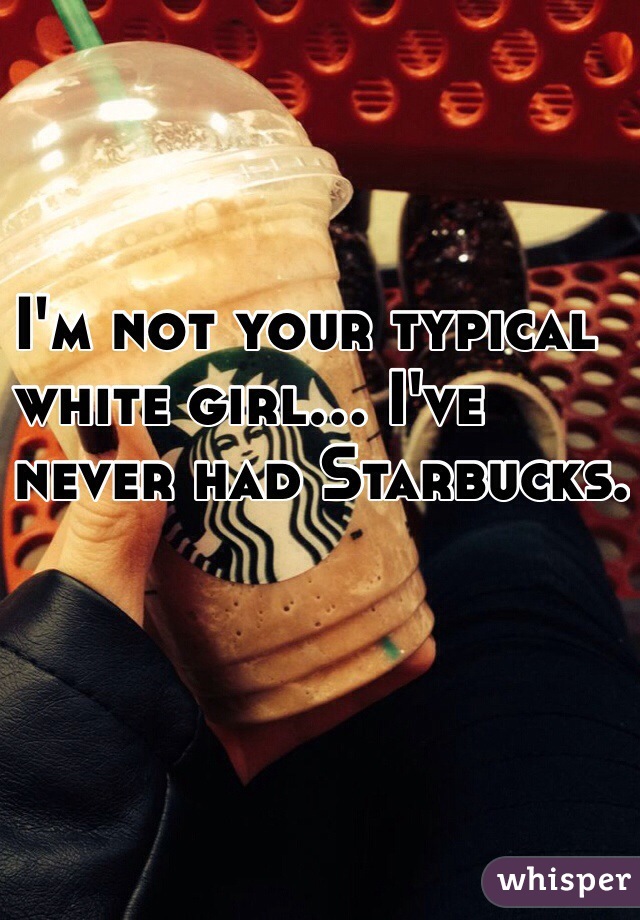 I'm not your typical 
white girl... I've 
never had Starbucks. 
