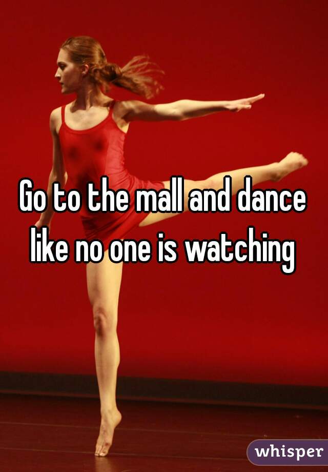 Go to the mall and dance like no one is watching 