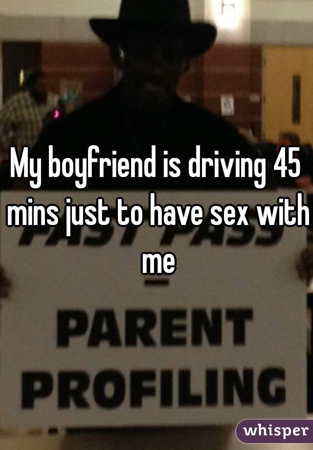 My boyfriend is driving 45 mins just to have sex with me