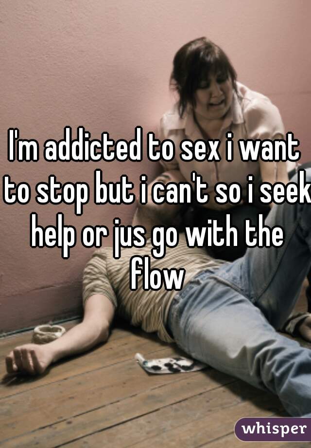 I'm addicted to sex i want to stop but i can't so i seek help or jus go with the flow