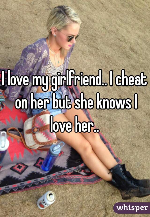 I love my girlfriend.. I cheat on her but she knows I love her.. 