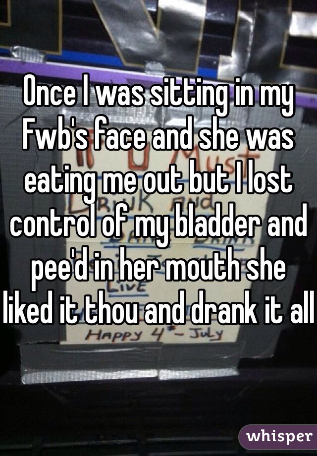 Once I was sitting in my Fwb's face and she was eating me out but I lost control of my bladder and pee'd in her mouth she liked it thou and drank it all