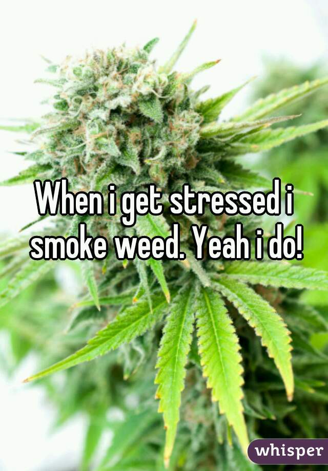 When i get stressed i smoke weed. Yeah i do!