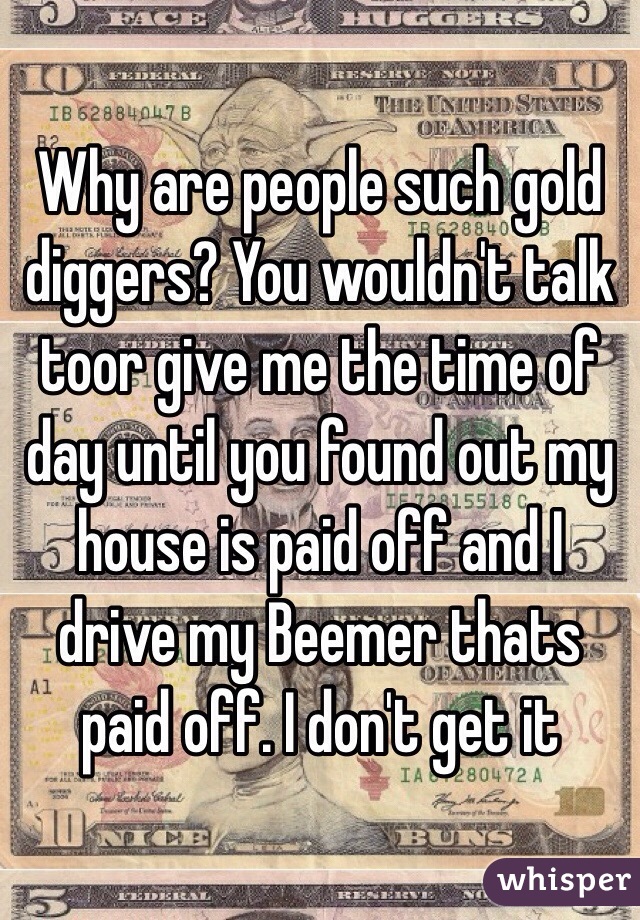 Why are people such gold diggers? You wouldn't talk toor give me the time of day until you found out my house is paid off and I drive my Beemer thats paid off. I don't get it
