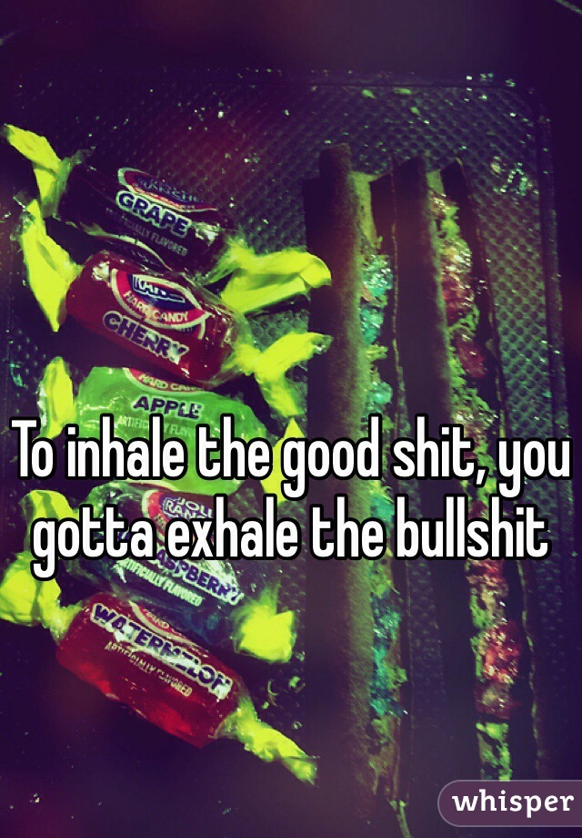 To inhale the good shit, you gotta exhale the bullshit
