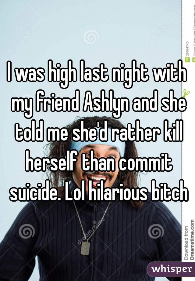 I was high last night with my friend Ashlyn and she told me she'd rather kill herself than commit suicide. Lol hilarious bitch