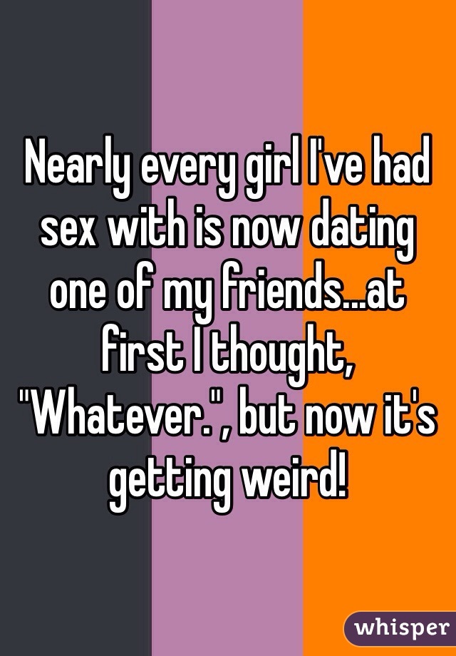 Nearly every girl I've had sex with is now dating one of my friends...at first I thought, "Whatever.", but now it's getting weird!