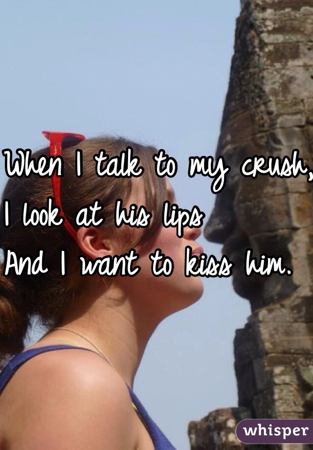 When I talk to my crush,
 I look at his lips
And I want to kiss him.
