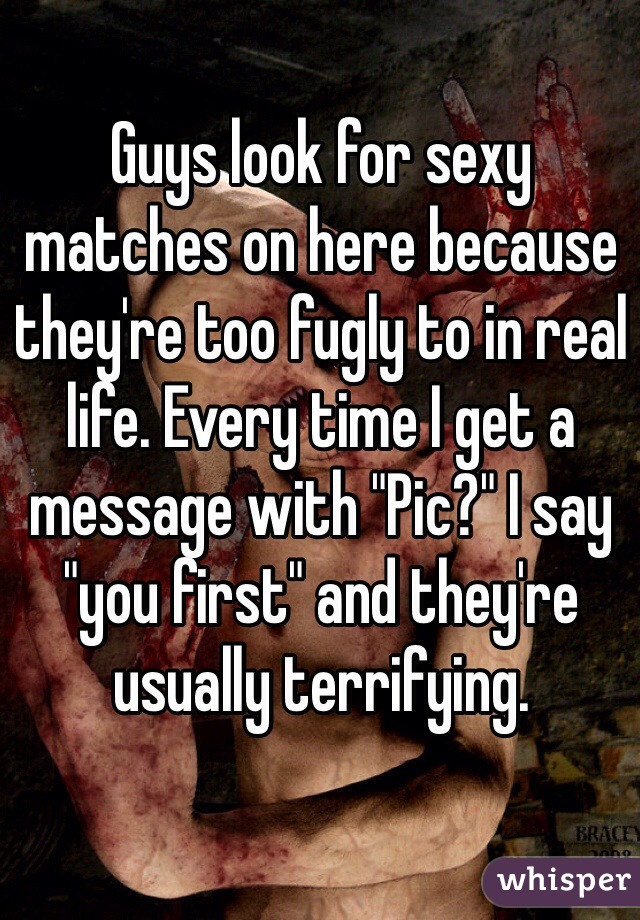 Guys look for sexy matches on here because they're too fugly to in real life. Every time I get a message with "Pic?" I say "you first" and they're usually terrifying. 