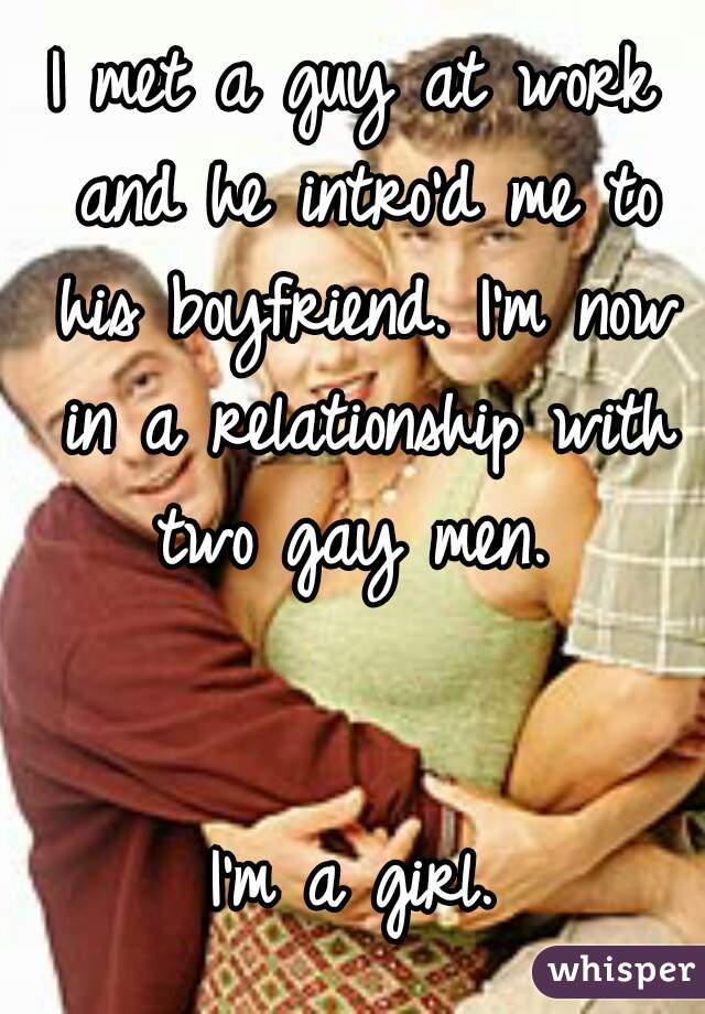 I met a guy at work and he intro'd me to his boyfriend. I'm now in a relationship with two gay men. 


I'm a girl.